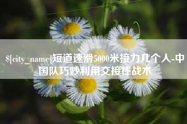 西双版纳短道速滑5000米接力几个人-中国队巧妙利用交接棒战术