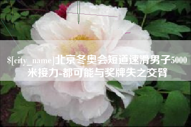 西双版纳北京冬奥会短道速滑男子5000米接力-都可能与奖牌失之交臂