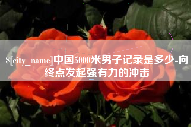 西双版纳中国5000米男子记录是多少-向终点发起强有力的冲击