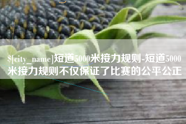 西双版纳短道5000米接力规则-短道5000米接力规则不仅保证了比赛的公平公正