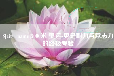 西双版纳5000米 奥运-更是耐力与意志力的终极考验