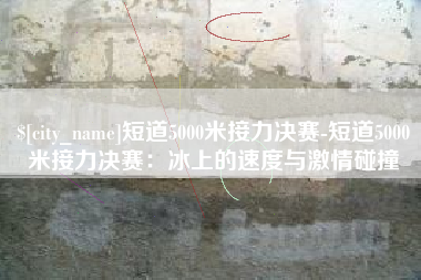 西双版纳短道5000米接力决赛-短道5000米接力决赛：冰上的速度与激情碰撞