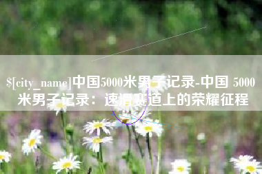 西双版纳中国5000米男子记录-中国 5000 米男子记录：速滑赛道上的荣耀征程