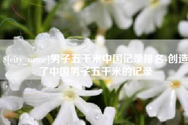 西双版纳男子五千米中国记录排名-创造了中国男子五千米的记录