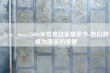 西双版纳5000米世界冠军是多少-他们将成为国家的骄傲