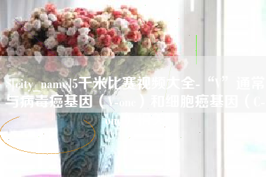 西双版纳5千米比赛视频大全-“V”通常与病毒癌基因（V-onc）和细胞癌基因（C-onc）相关