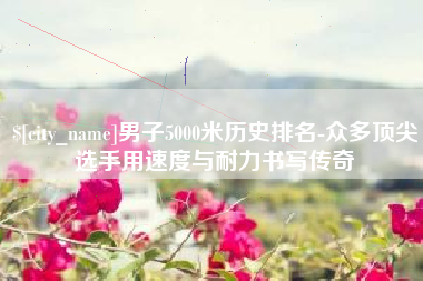 西双版纳男子5000米历史排名-众多顶尖选手用速度与耐力书写传奇