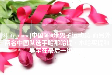 西双版纳中国5000米男子运动员-而另外两名中国队选手哈那哈提·木哈买提和吴宇在最后一组出场
